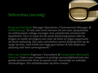 Referenties (vervolg)

Ruud van Overbeek Manager Operations / Commercieel Manager @
Staffplanning: "Ik heb Joàn leren kennen als een zeer sympathieke
en enthousiaste collega-manager met uitstekende commerciële
kwaliteiten. Hij is in staat om de juiste klantvraag boven tafel te
krijgen en zoekt vervolgens een voor de klant en eigen organisatie
de beste oplossing. Zijn sales activiteiten waren altijd gericht op de
lange termijn. Joàn heeft een hoge gun-factor! Ik heb altijd zeer
plezierig met hem samengewerkt.”

Marc van Zutphen Eigenaar / Consultant @ Langstraete Werving &
Selectie: "Joàn is een integere en prettige persoonlijkheid met een
goede commerciële drive en gevoel voor menselijke en zakelijke
verhoudingen. Een relatiebouwer op dmu-niveau.”
 
