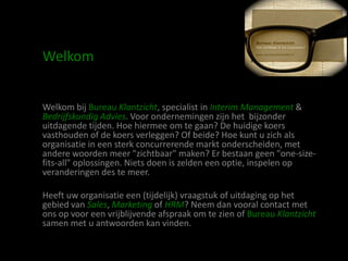 Welkom


Welkom bij Bureau Klantzicht, specialist in Interim Management &
Bedrijfskundig Advies. Voor ondernemingen zijn het bijzonder
uitdagende tijden. Hoe hiermee om te gaan? De huidige koers
vasthouden of de koers verleggen? Of beide? Hoe kunt u zich als
organisatie in een sterk concurrerende markt onderscheiden, met
andere woorden meer "zichtbaar" maken? Er bestaan geen "one-size-
fits-all" oplossingen. Niets doen is zelden een optie, inspelen op
veranderingen des te meer.

Heeft uw organisatie een (tijdelijk) vraagstuk of uitdaging op het
gebied van Sales, Marketing of HRM? Neem dan vooral contact met
ons op voor een vrijblijvende afspraak om te zien of Bureau Klantzicht
samen met u antwoorden kan vinden.
 