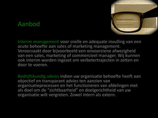 Aanbod

Interim management voor snelle en adequate invulling van een
acute behoefte aan sales of marketing management.
Veroorzaakt door bijvoorbeeld een onvoorziene afwezigheid
van een sales, marketing of commercieel manager. Wij kunnen
ook interim worden ingezet om verbetertrajecten in zetten en
door te voeren.

Bedrijfskundig advies indien uw organisatie behoefte heeft aan
objectief en transparant advies ten aanzien van
organisatieprocessen en het functioneren van afdelingen met
als doel om de “zichtbaarheid” en doelgerichtheid van uw
organisatie wilt vergroten. Zowel intern als extern.
 