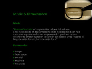 Missie & Kernwaarden

Missie

“Bureau Klantzicht wil organisaties helpen zichzelf een
onderscheidende en toekomstbestendige zichtbaarheid aan hun
afnemers te geven en het vermogen om zich goed aan de snel
veranderde omstandigheden te kunnen aanpassen. Onze filosofie is:
lange termijn denken, korte termijn doen.”

Kernwaarden

√ Integer
√ Transparant
√ Positief
√ Kwaliteit
√ Resultaat
 