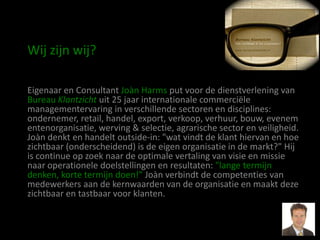 Wij zijn wij?

Eigenaar en Consultant Joàn Harms put voor de dienstverlening van
Bureau Klantzicht uit 25 jaar internationale commerciële
managementervaring in verschillende sectoren en disciplines:
ondernemer, retail, handel, export, verkoop, verhuur, bouw, evenem
entenorganisatie, werving & selectie, agrarische sector en veiligheid.
Joàn denkt en handelt outside-in: "wat vindt de klant hiervan en hoe
zichtbaar (onderscheidend) is de eigen organisatie in de markt?" Hij
is continue op zoek naar de optimale vertaling van visie en missie
naar operationele doelstellingen en resultaten: "lange termijn
denken, korte termijn doen!" Joàn verbindt de competenties van
medewerkers aan de kernwaarden van de organisatie en maakt deze
zichtbaar en tastbaar voor klanten.
 