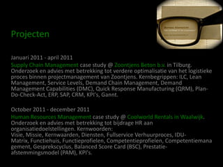 Projecten

Januari 2011 - april 2011
Supply Chain Management case study @ Zoontjens Beton b.v. in Tilburg.
Onderzoek en advies met betrekking tot verdere optimalisatie van het logistieke
proces binnen projectmanagement van Zoontjens. Kernbegrippen: ILC, Lean
Management, Service Levels, Demand Chain Management, Demand
Management Capabilities (DMC), Quick Response Manufacturing (QRM), Plan-
Do-Check-Act, ERP, SAP, CRM, KPI's, Gannt.

October 2011 - december 2011
Human Resources Management case study @ Coolworld Rentals in Waalwijk.
Onderzoek en advies met betrekking tot bijdrage HR aan
organisatiedoelstellingen. Kernwoorden:
Visie, Missie, Kernwaarden, Diensten, Fullservice Verhuurproces, IDU-
Matrix, Functiehuis, Functieprofielen, Competentieprofielen, Competentiemana
gement, Gesprekscyclus, Balanced Score Card (BSC), Prestatie-
afstemmingsmodel (PAM), KPI's.
 