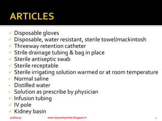  Disposable gloves
 Disposable, water resistant, sterile towel/mackintosh
 Threeway retention catheter
 Strile drainage tubing & bag in place
 Sterile antiseptic swab
 Sterile receptable
 Sterile irrigating solution warmed or at room temperature
• Normal saline
• Distilled water
• Solution as prescribe by physician
 Infusion tubing
 IV pole
 Kidney basin
4/28/2013 www.drjayeshpatidar.blogspot.in 4
 