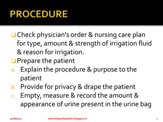 Check physician's order & nursing care plan
for type, amount & strength of irrigation fluid
& reason for irrigation.
Prepare the patient
a. Explain the procedure & purpose to the
patient
b. Provide for privacy & drape the patient
c. Empty, measure & record the amount &
appearance of urine present in the urine bag
4/28/2013 www.drjayeshpatidar.blogspot.in 5
 