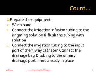 Prepare the equipment
a. Wash hand
b. Connect the irrigation infusion tubing to the
irrigating solution & flush the tubing with
solution
c. Connect the irrigation tubing to the input
port of the 3-way catheter. Connect the
drainage bag & tubing to the urinary
drainage port if not already in place
4/28/2013 www.drjayeshpatidar.blogspot.in 6
 