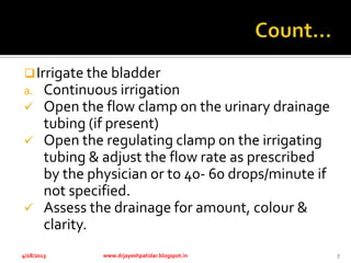 Irrigate the bladder
a. Continuous irrigation
 Open the flow clamp on the urinary drainage
tubing (if present)
 Open the regulating clamp on the irrigating
tubing & adjust the flow rate as prescribed
by the physician or to 40- 60 drops/minute if
not specified.
 Assess the drainage for amount, colour &
clarity.
4/28/2013 www.drjayeshpatidar.blogspot.in 7
 