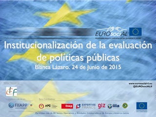 Institucionalización de la evaluación
de políticas públicas
Blanca Lázaro. 24 de Junio de 2015
Socios Operativos www.eurosocial-ii.eu
@EUROsociALII
 