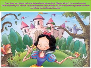 En un lugar muy lejano vivía una linda señorita que se llama “Blanca Nieves” y era muy hermosa.
Tenia el corazón puro y noble, y sus amiguitos era los animalitos del bosque además le gustaba conversar
con ellos y oler las flores del campo.
 