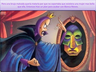 Pero una bruja malvada quería matarla por que no soportaba que existiera una mujer mas bella
que ella. Entonces hizo un plan para acabar con Blanca Nieves.
 