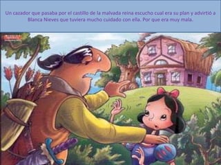 Un cazador que pasaba por el castillo de la malvada reina escucho cual era su plan y advirtió a
Blanca Nieves que tuviera mucho cuidado con ella. Por que era muy mala.
 