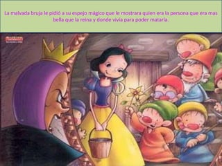 La malvada bruja le pidió a su espejo mágico que le mostrara quien era la persona que era mas
bella que la reina y donde vivía para poder matarla.
 