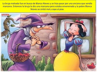 La bruja malvada fue en busca de Blanca Nieves y se hizo pasar por una anciana que vendía
manzana. Entonces la bruja le dio una manzana pero estaba envenenada y la pobre Blanca
Nieves se sintió mal y cayo al piso.
 