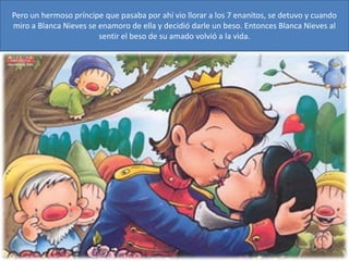 Pero un hermoso príncipe que pasaba por ahí vio llorar a los 7 enanitos, se detuvo y cuando
miro a Blanca Nieves se enamoro de ella y decidió darle un beso. Entonces Blanca Nieves al
sentir el beso de su amado volvió a la vida.
 