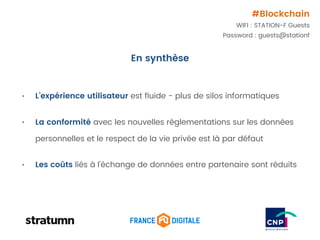 • L’expérience utilisateur est ﬂuide - plus de silos informatiques
• La conformité avec les nouvelles règlementations sur les données
personnelles et le respect de la vie privée est là par défaut
• Les coûts liés à l’échange de données entre partenaire sont réduits
En synthèse
#Blockchain
WIFI : STATION-F Guests
Password : guests@stationf
 