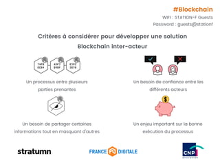 Critères à considérer pour développer une solution
Blockchain inter-acteur
74FB
EC84
A9F2
B9DF
E3FC
5D70
Un processus entre plusieurs
parties prenantes
Un besoin de conﬁance entre les
différents acteurs
Un besoin de partager certaines
informations tout en masquant d’autres
Un enjeu important sur la bonne
exécution du processus
#Blockchain
WIFI : STATION-F Guests
Password : guests@stationf
 