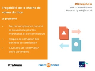 Le problème
• Peu de transparence quant à
la provenance pour les
marchands et consommateurs
• Risques de corruption des
données de certification
• Asymétrie de l’information
entre partenaires
Traçabilité de la chaine de
valeur du thon
#Blockchain
WIFI : STATION-F Guests
Password : guests@stationf
 