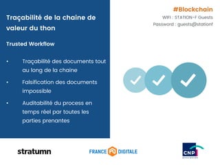 Trusted Workflow
• Traçabilité des documents tout
au long de la chaine
• Falsification des documents
impossible
• Auditabilité du process en
temps réel par toutes les
parties prenantes
Traçabilité de la chaine de
valeur du thon
#Blockchain
WIFI : STATION-F Guests
Password : guests@stationf
 