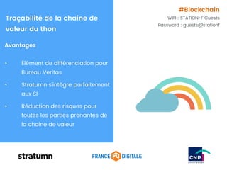 Avantages
• Élément de différenciation pour
Bureau Veritas
• Stratumn s’intègre parfaitement
aux SI
• Réduction des risques pour
toutes les parties prenantes de
la chaine de valeur
Traçabilité de la chaine de
valeur du thon
#Blockchain
WIFI : STATION-F Guests
Password : guests@stationf
 