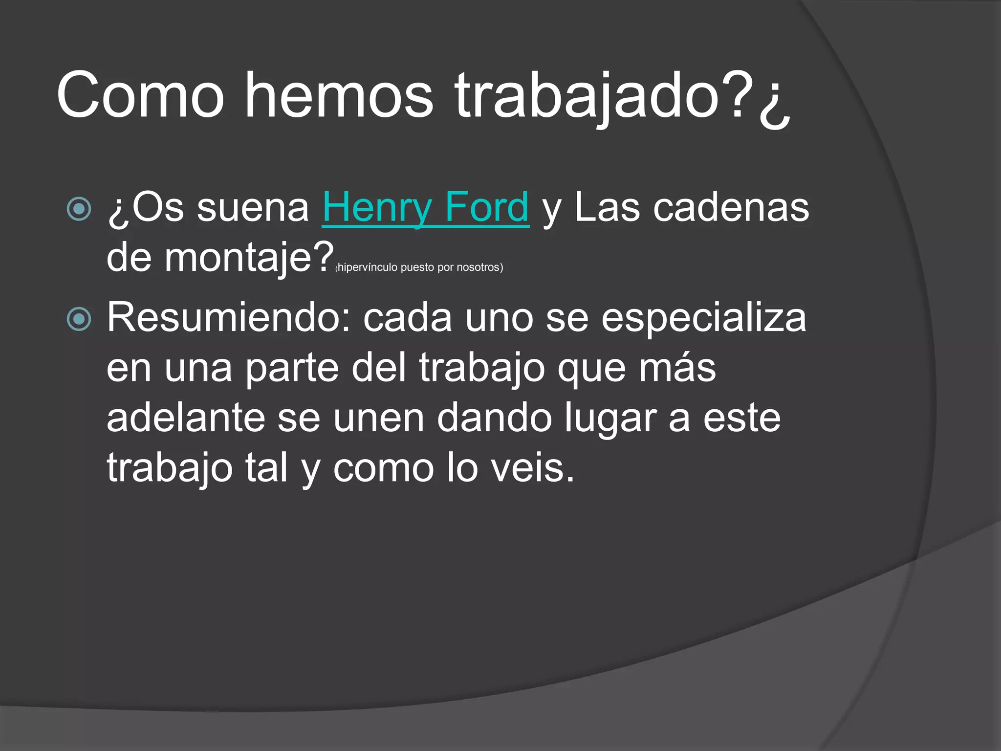 Como hemos trabajado?¿
 ¿Os suena Henry Ford y Las cadenas
  de montaje?(hipervínculo   puesto por nosotros)




 Resumiendo: cada uno se especializa
  en una parte del trabajo que más
  adelante se unen dando lugar a este
  trabajo tal y como lo veis.
 