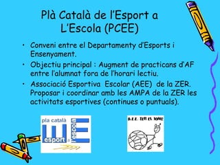 Plà Català de l’Esport a
         L’Escola (PCEE)
• Conveni entre el Departamenty d’Esports i
  Ensenyament.
• Objectiu principal : Augment de practicans d’AF
  entre l’alumnat fora de l’horari lectiu.
• Associació Esportiva Escolar (AEE) de la ZER.
  Proposar i coordinar amb les AMPA de la ZER les
  activitats esportives (continues o puntuals).
 