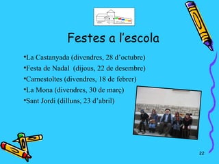 Festes a l’escola

 La Castanyada (divendres, 28 d’octubre)

 Festa de Nadal (dijous, 22 de desembre)

 Carnestoltes (divendres, 18 de febrer)

 La Mona (divendres, 30 de març)

 Sant Jordi (dilluns, 23 d’abril)




                                           22
 