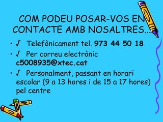 COM PODEU POSAR-VOS EN
CONTACTE AMB NOSALTRES...
• √ Telefònicament tel. 973 44 50 18
• √ Per correu electrònic
  c5008935@xtec.cat
• √ Personalment, passant en horari
  escolar (9 a 13 hores i de 15 a 17 hores)
  pel centre
 