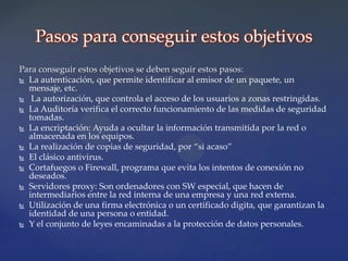 Pasos para conseguir estos objetivos
Para conseguir estos objetivos se deben seguir estos pasos:
 La autenticación, que permite identificar al emisor de un paquete, un
  mensaje, etc.
 La autorización, que controla el acceso de los usuarios a zonas restringidas.
 La Auditoría verifica el correcto funcionamiento de las medidas de seguridad
  tomadas.
 La encriptación: Ayuda a ocultar la información transmitida por la red o
  almacenada en los equipos.
 La realización de copias de seguridad, por “si acaso”
 El clásico antivirus.

 Cortafuegos o Firewall, programa que evita los intentos de conexión no
  deseados.
 Servidores proxy: Son ordenadores con SW especial, que hacen de
  intermediarios entre la red interna de una empresa y una red externa.
 Utilización de una firma electrónica o un certificado digita, que garantizan la
  identidad de una persona o entidad.
 Y el conjunto de leyes encaminadas a la protección de datos personales.
 