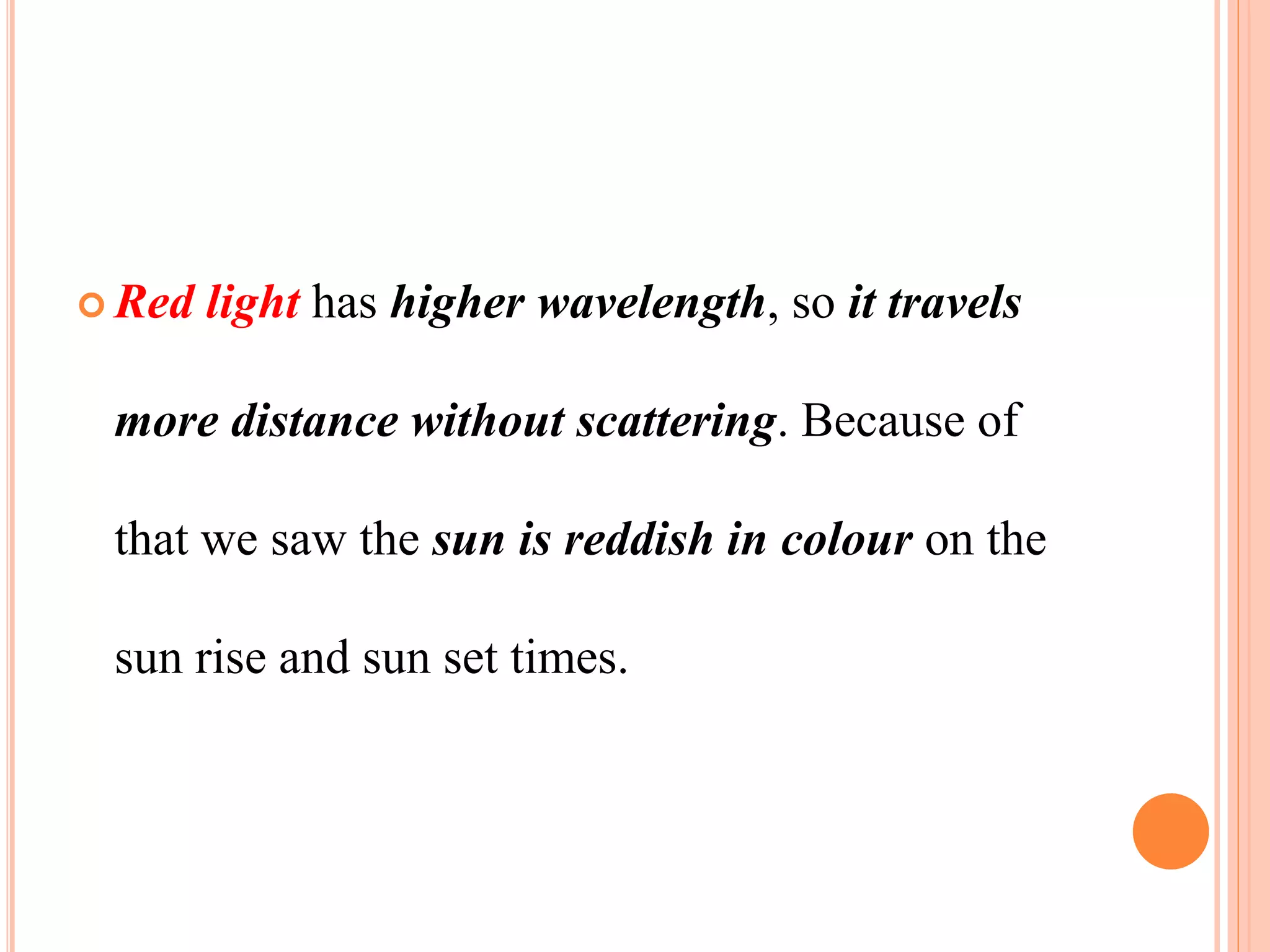  Red light has higher wavelength, so it travels
more distance without scattering. Because of
that we saw the sun is reddish in colour on the
sun rise and sun set times.