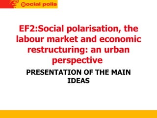 EF2:Social polarisation, the labour market and economic restructuring: an urban perspective  PRESENTATION OF THE MAIN IDEAS 