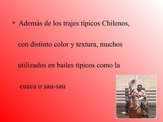 Además de los trajes típicos Chilenos, con distinto color y textura, muchos  utilizados en bailes típicos como la  cueca o sau-sau 
