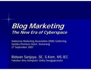 Blog Marketing
The New Era of Cyberspace
Indonesia Marketing Association (IMA) Gathering
Santika Premiere Hotel, Semarang
27 September 2007



Ridwan Sanjaya, SE, S.Kom, MS.IEC
Fakultas Ilmu Komputer Unika Soegijapranata
 