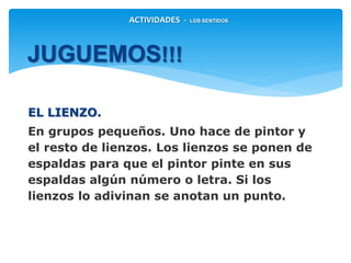 EL LIENZO.
En grupos pequeños. Uno hace de pintor y
el resto de lienzos. Los lienzos se ponen de
espaldas para que el pintor pinte en sus
espaldas algún número o letra. Si los
lienzos lo adivinan se anotan un punto.
JUGUEMOS!!!
ACTIVIDADES - LOS SENTIDOS
 