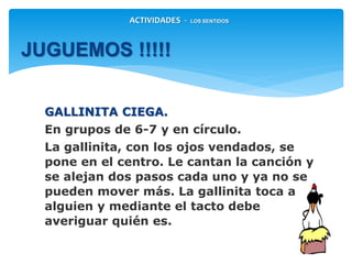 GALLINITA CIEGA.
En grupos de 6-7 y en círculo.
La gallinita, con los ojos vendados, se
pone en el centro. Le cantan la canción y
se alejan dos pasos cada uno y ya no se
pueden mover más. La gallinita toca a
alguien y mediante el tacto debe
averiguar quién es.
JUGUEMOS !!!!!
ACTIVIDADES - LOS SENTIDOS
 