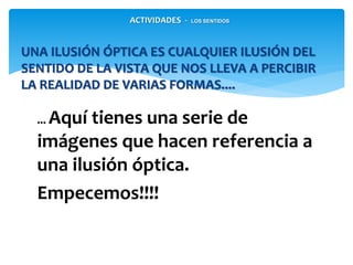 ... Aquí tienes una serie de
imágenes que hacen referencia a
una ilusión óptica.
Empecemos!!!!
UNA ILUSIÓN ÓPTICA ES CUALQUIER ILUSIÓN DEL
SENTIDO DE LA VISTA QUE NOS LLEVA A PERCIBIR
LA REALIDAD DE VARIAS FORMAS....
ACTIVIDADES - LOS SENTIDOS
 