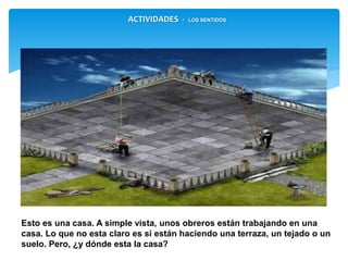 Esto es una casa. A simple vista, unos obreros están trabajando en una
casa. Lo que no esta claro es si están haciendo una terraza, un tejado o
un suelo. Pero, ¿y dónde esta la casa?
ACTIVIDADES - LOS SENTIDOS
 