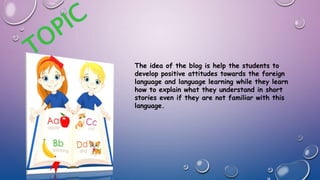 The idea of the blog is help the students to
develop positive attitudes towards the foreign
language and language learning while they learn
how to explain what they understand in short
stories even if they are not familiar with this
language.
 