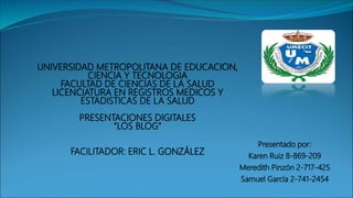UNIVERSIDAD METROPOLITANA DE EDUCACION,
CIENCIA Y TECNOLOGIA
FACULTAD DE CIENCIAS DE LA SALUD
LICENCIATURA EN REGISTROS MEDICOS Y
ESTADISTICAS DE LA SALUD
PRESENTACIONES DIGITALES
“LOS BLOG”
FACILITADOR: ERIC L. GONZÁLEZ
Presentado por:
Karen Ruiz 8-869-209
Meredith Pinzón 2-717-425
Samuel García 2-741-2454
 
