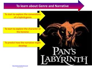 To learn about Genre and Narrative

To start to explore the conventions
          of a hybrid genre



To start to explore the character of
             the heroine



To predict how the narrative might
             develop




       http://www.panslabyrinth.co.uk/
                (soundtrack)
 