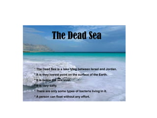 The Dead Sea


* The Dead Sea is a lake lying between Israel and Jordan.
* It is they lowest point on the surface of the Earth.
* It is below the sea level.
* It is very salty.
* There are only some types of bacteria living in it.
* A person can float without any effort.
 