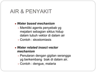 ● Water based mechanism
● Memiliki agents penyebab yg
mejalani sebagian siklus hidup
dalam tubuh vektor di dalam air
● Contoh : skostomiasis
● Water related insect vector
mechanism
● Penularan dengan gigitan serangga
yg berkembang biak di dalam air.
● Contoh : dengue, malaria
AIR & PENYAKIT
 