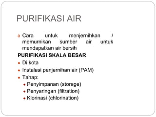 PURIFIKASI AIR
à Cara untuk menjernihkan /
memurnikan sumber air untuk
mendapatkan air bersih
PURIFIKASI SKALA BESAR
● Di kota
● Instalasi penjernihan air (PAM)
● Tahap:
● Penyimpanan (storage)
● Penyaringan (filtration)
● Klorinasi (chlorination)
 