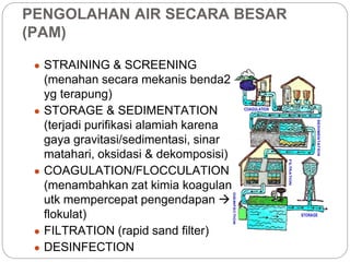 PENGOLAHAN AIR SECARA BESAR
(PAM)
● STRAINING & SCREENING
(menahan secara mekanis benda2
yg terapung)
● STORAGE & SEDIMENTATION
(terjadi purifikasi alamiah karena
gaya gravitasi/sedimentasi, sinar
matahari, oksidasi & dekomposisi)
● COAGULATION/FLOCCULATION
(menambahkan zat kimia koagulan
utk mempercepat pengendapan 
flokulat)
● FILTRATION (rapid sand filter)
● DESINFECTION
 