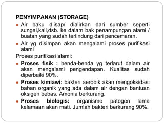 PENYIMPANAN (STORAGE)
● Air baku diisap/ dialirkan dari sumber seperti
sungai,kali,dsb. ke dalam bak penampungan alami /
buatan yang sudah terlindung dari pencemaran.
● Air yg disimpan akan mengalami proses purifikasi
alami
Proses purifikasi alami:
● Proses fisik : benda-benda yg terlarut dalam air
akan mengalami pengendapan. Kualitas sudah
diperbaiki 90%.
● Proses kimiawi: bakteri aerobik akan mengoksidasi
bahan organik yang ada dalam air dengan bantuan
oksigen bebas. Amonia berkurang.
● Proses biologis: organisme patogen lama
kelamaan akan mati. Jumlah bakteri berkurang 90%.
 