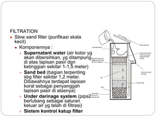 FILTRATION
● Slow sand filter (purifikasi skala
kecil)
● Komponennya :
● Supernatant water (air kotor yg
akan dibersihkan, yg ditampung
di atas lapisan pasir dgn
ketinggian sekitar 1-1,5 meter)
● Sand bed (bagian terpenting
sbg filter sekitar 1,2 meter.
Dibawahnya terdapat lapisan
koral sebagai penyanggah
lapisan pasir di atasnya)
● Under darinage system (pipa2
berlubang sebagai saluran
keluar air yg telah di filtrasi)
● Sistem kontrol katup filter
 