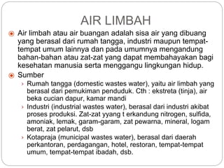 ⦿ Air limbah atau air buangan adalah sisa air yang dibuang
yang berasal dari rumah tangga, industri maupun tempat-
tempat umum lainnya dan pada umumnya mengandung
bahan-bahan atau zat-zat yang dapat membahayakan bagi
kesehatan manusia serta menggangu lingkungan hidup.
⦿ Sumber
› Rumah tangga (domestic wastes water), yaitu air limbah yang
berasal dari pemukiman penduduk. Cth : ekstreta (tinja), air
beka cucian dapur, kamar mandi
› Industri (industrial wastes water), berasal dari industri akibat
proses produksi. Zat-zat yyang t erkandung nitrogen, sulfida,
amoniak, lemak, garam-garam, zat pewarna, mineral, logam
berat, zat pelarut, dsb
› Kotapraja (municipal wastes water), berasal dari daerah
perkantoran, perdagangan, hotel, restoran, tempat-tempat
umum, tempat-tempat ibadah, dsb.
AIR LIMBAH
 