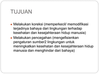 TUJUAN
● Melakukan koreksi (memperkecil/ memodifikasi
terjadinya bahaya dari lingkungan terhadap
kesehatan dan kesejahteraan hidup manusia)
● Melakukan pencegahan (mengefisienkan
pengaturan sumber2 lingkungan untuk
meningkatkan kesehatan dan kesejahteraan hidup
manusia dan menghindar dari bahaya)
 