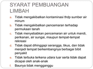 SYARAT PEMBUANGAN
LIMBAH
a. Tidak mengakibatkan kontaminasi thdp sumber air
minum
b. Tidak mengakibatkan pencemaran terhadap
permukaan tanah
c. Tidak menyebabkan pencemaran air untuk mandi,
perikanan, air sungai, maupun tempat-tempat
rekreasi
d. Tidak dapat dihinggapi serangga, tikus, dan tidak
menjadi tempat berkembangnya berbagai bibit
penyakit
e. Tidak terbuka terkena udara luar serta tidak dapat
dicapai oleh anak-anak
f. Baunya tidak mengganggu
 