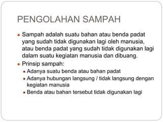 PENGOLAHAN SAMPAH
● Sampah adalah suatu bahan atau benda padat
yang sudah tidak digunakan lagi oleh manusia,
atau benda padat yang sudah tidak digunakan lagi
dalam suatu kegiatan manusia dan dibuang.
● Prinsip sampah:
● Adanya suatu benda atau bahan padat
● Adanya hubungan langsung / tidak langsung dengan
kegiatan manusia
● Benda atau bahan tersebut tidak digunakan lagi
 