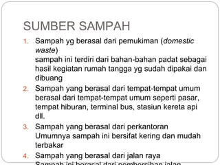 SUMBER SAMPAH
1. Sampah yg berasal dari pemukiman (domestic
waste)
sampah ini terdiri dari bahan-bahan padat sebagai
hasil kegiatan rumah tangga yg sudah dipakai dan
dibuang
2. Sampah yang berasal dari tempat-tempat umum
berasal dari tempat-tempat umum seperti pasar,
tempat hiburan, terminal bus, stasiun kereta api
dll.
3. Sampah yang berasal dari perkantoran
Umumnya sampah ini bersifat kering dan mudah
terbakar
4. Sampah yang berasal dari jalan raya
 