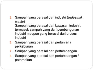 5. Sampah yang berasal dari industri (Industrial
waste)
Sampah yang berasal dari kawasan industri,
termasuk sampah yang dari pembangunan
industri maupun yang berasal dari proses
industri
6. Sampah yang berasal dari pertanian /
perkebunan
7. Sampah yang berasal dari pertambangan
8. Sampah yang berasal dari pertambangan /
peternakan
 
